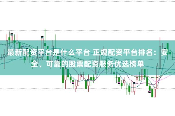 最新配资平台是什么平台 正规配资平台排名：安全、可靠的股票配资服务优选榜单