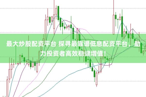 最大炒股配资平台 探寻最靠谱低息配资平台，助力投资者高效稳健增值！