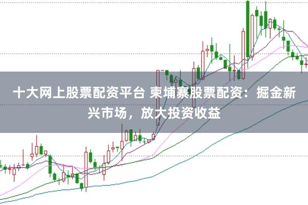 十大网上股票配资平台 柬埔寨股票配资：掘金新兴市场，放大投资收益