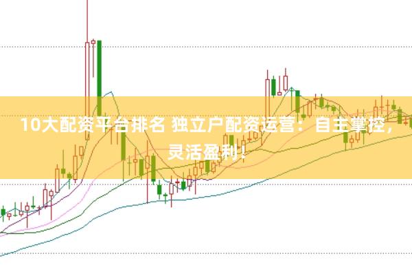 10大配资平台排名 独立户配资运营：自主掌控，灵活盈利！