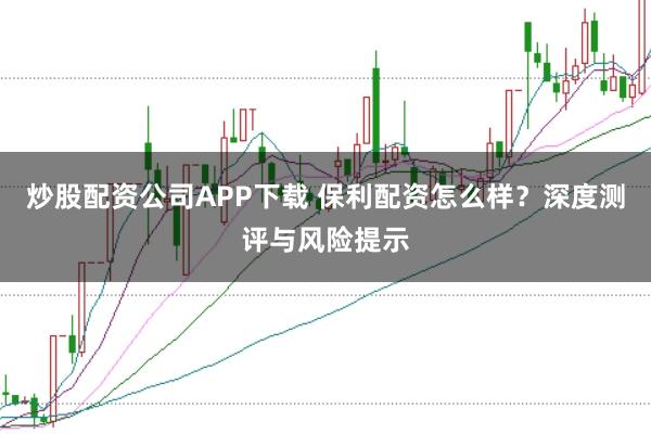 炒股配资公司APP下载 保利配资怎么样？深度测评与风险提示