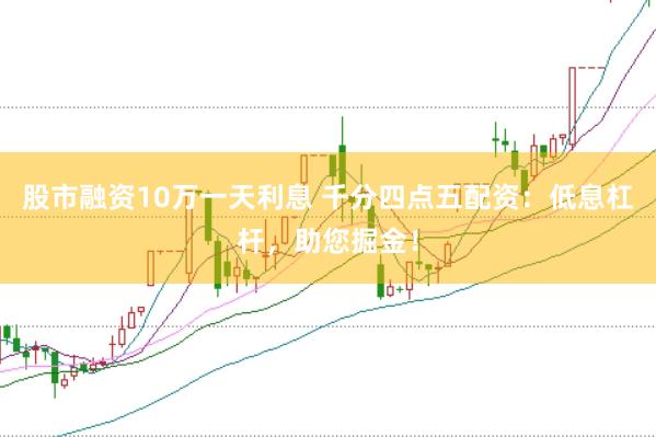 股市融资10万一天利息 千分四点五配资：低息杠杆，助您掘金！