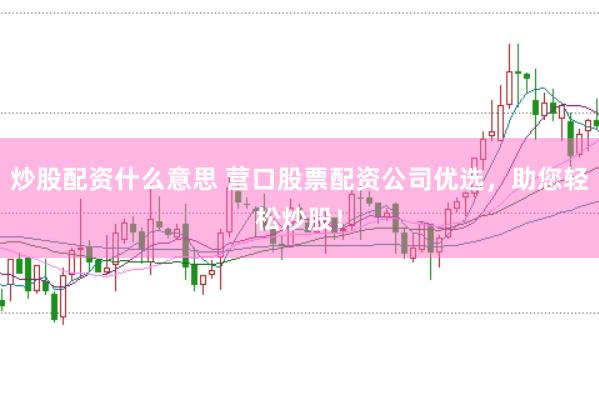 炒股配资什么意思 营口股票配资公司优选，助您轻松炒股！