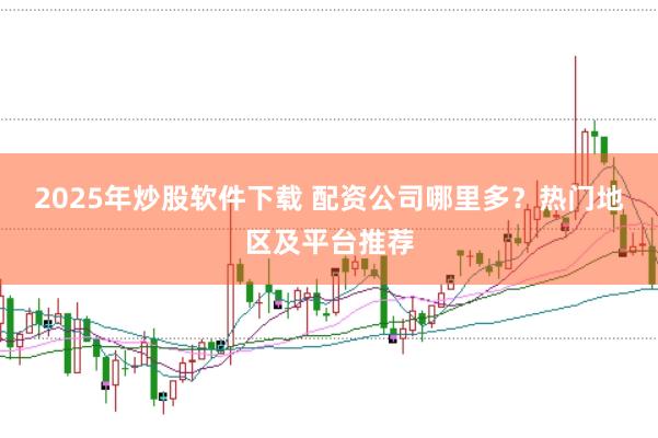 2025年炒股软件下载 配资公司哪里多？热门地区及平台推荐