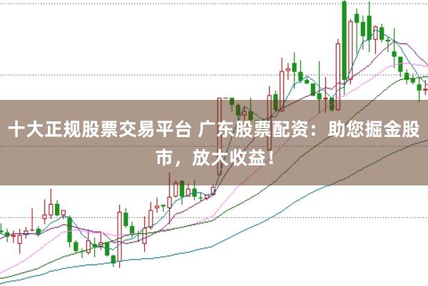 十大正规股票交易平台 广东股票配资：助您掘金股市，放大收益！