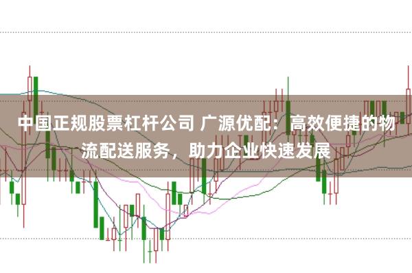 中国正规股票杠杆公司 广源优配：高效便捷的物流配送服务，助力企业快速发展