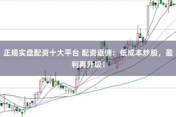 正规实盘配资十大平台 配资返佣：低成本炒股，盈利再升级！