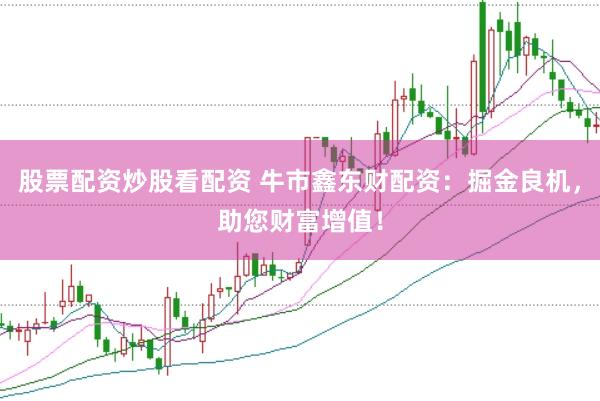 股票配资炒股看配资 牛市鑫东财配资：掘金良机，助您财富增值！