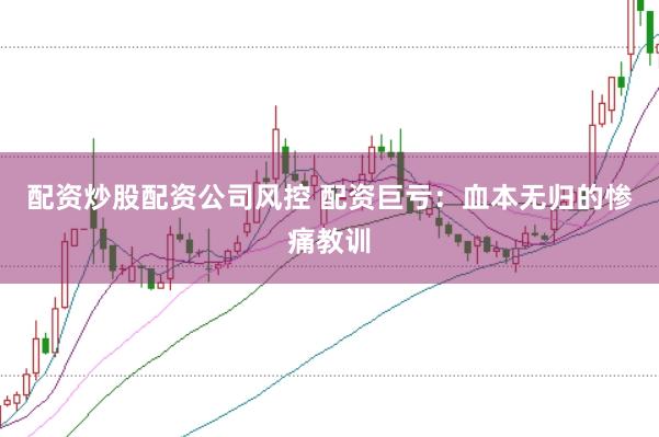 配资炒股配资公司风控 配资巨亏：血本无归的惨痛教训