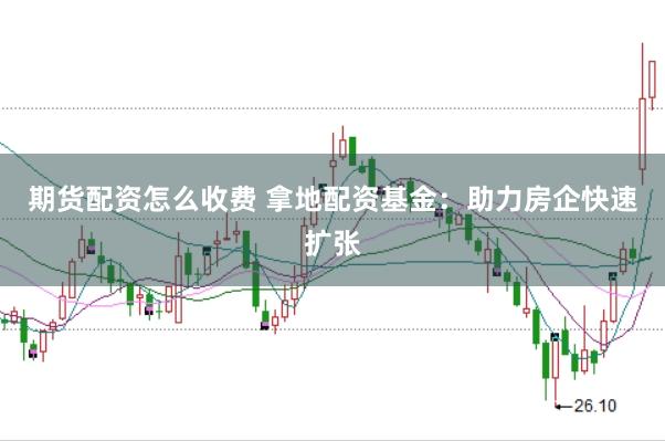 期货配资怎么收费 拿地配资基金：助力房企快速扩张