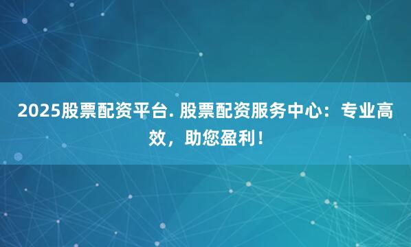 2025股票配资平台. 股票配资服务中心：专业高效，助您盈利！