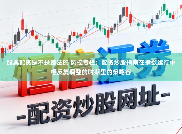 股票配资是不是违法的 风控专栏：配资炒股指南在指数运行中枢反复调整的时期里的策略容