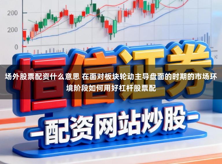 场外股票配资什么意思 在面对板块轮动主导盘面的时期的市场环境阶段如何用好杠杆股票配