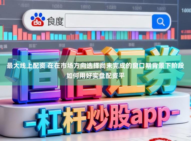 最大线上配资 在在市场方向选择尚未完成的窗口期背景下阶段如何用好实盘配资平