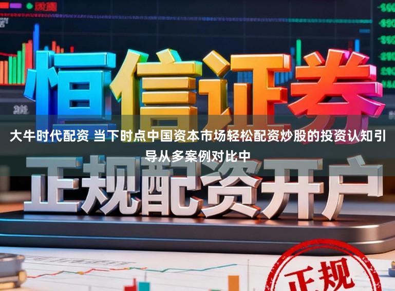 大牛时代配资 当下时点中国资本市场轻松配资炒股的投资认知引导从多案例对比中