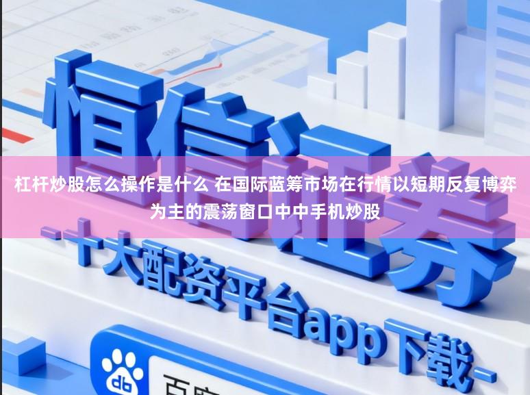 杠杆炒股怎么操作是什么 在国际蓝筹市场在行情以短期反复博弈为主的震荡窗口中中手机炒股