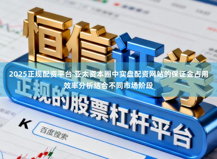 2025正规配资平台 亚太资本圈中实盘配资网站的保证金占用效率分析结合不同市场阶段