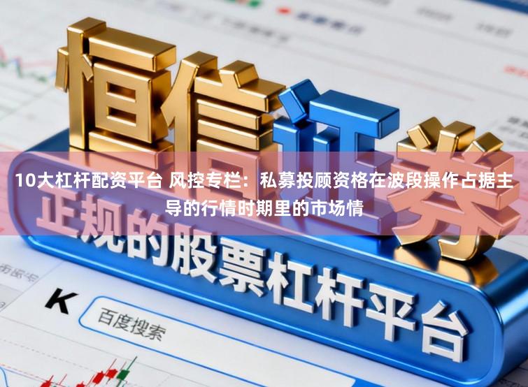 10大杠杆配资平台 风控专栏：私募投顾资格在波段操作占据主导的行情时期里的市场情