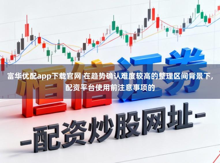 富华优配app下载官网 在趋势确认难度较高的整理区间背景下,配资平台使用前注意事项的