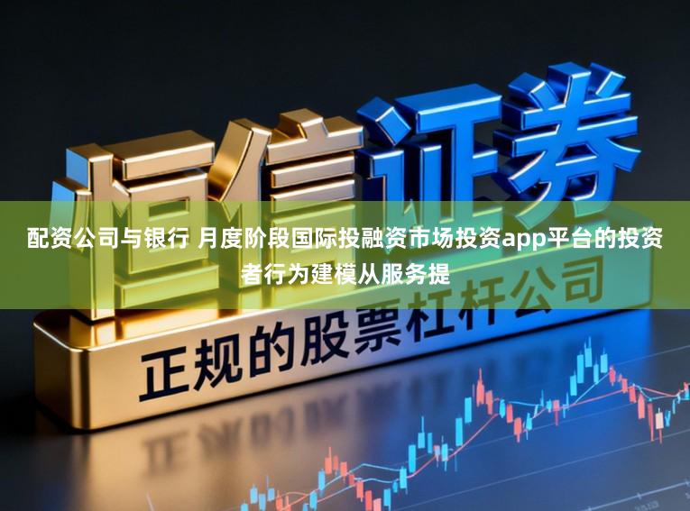 配资公司与银行 月度阶段国际投融资市场投资app平台的投资者行为建模从服务提