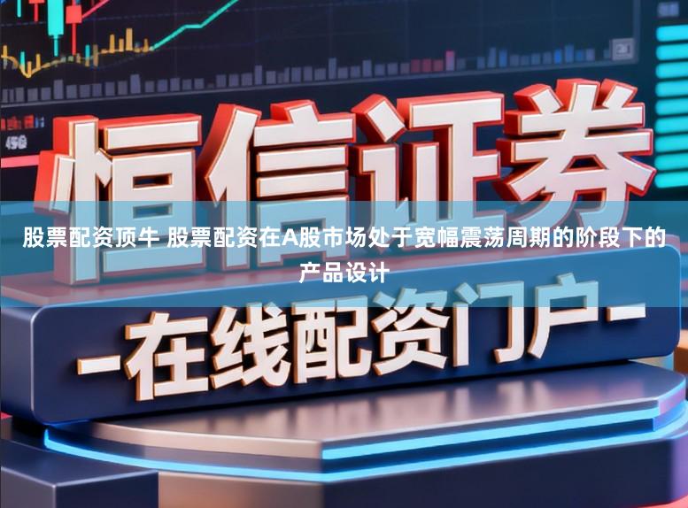 股票配资顶牛 股票配资在A股市场处于宽幅震荡周期的阶段下的产品设计