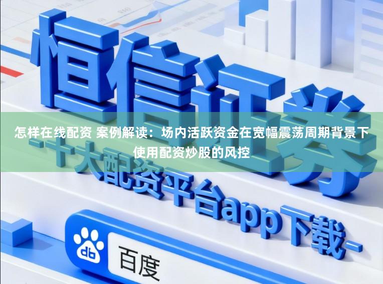 怎样在线配资 案例解读：场内活跃资金在宽幅震荡周期背景下使用配资炒股的风控